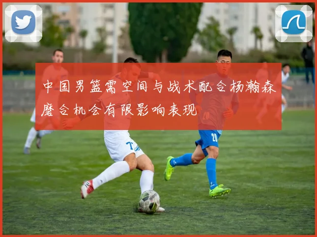 中国男篮需空间与战术配合杨瀚森磨合机会有限影响表现