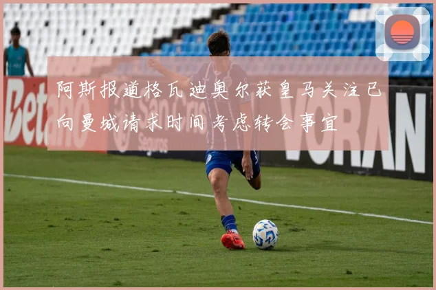 阿斯报道格瓦迪奥尔获皇马关注已向曼城请求时间考虑转会事宜
