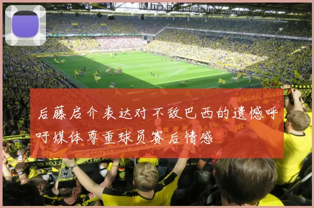 后藤启介表达对不敌巴西的遗憾呼吁媒体尊重球员赛后情感
