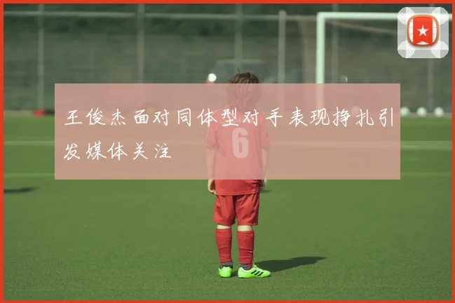 王俊杰面对同体型对手表现挣扎引发媒体关注