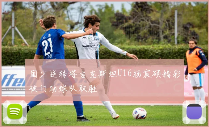 国少逆转塔吉克斯坦U16杨宸硕精彩破门助球队取胜