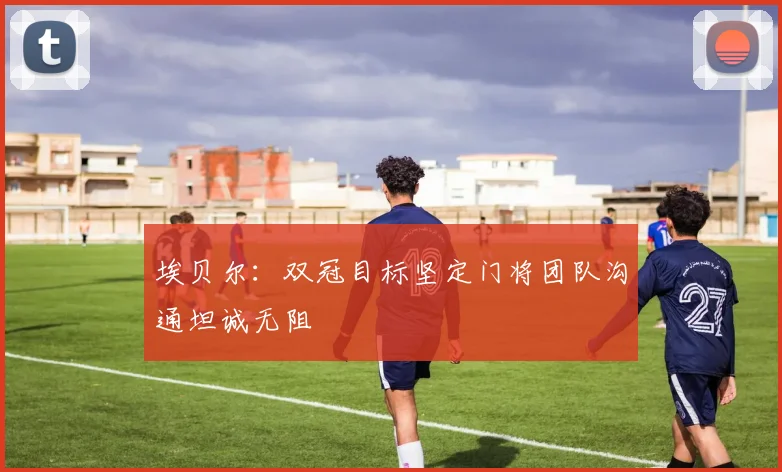 埃贝尔：双冠目标坚定门将团队沟通坦诚无阻