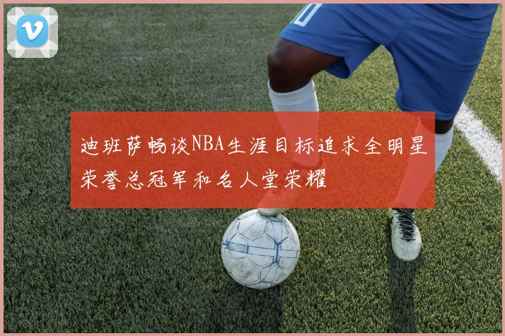 迪班萨畅谈NBA生涯目标追求全明星荣誉总冠军和名人堂荣耀