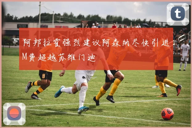 阿邦拉霍强烈建议阿森纳尽快引进M费超越苏维门迪
