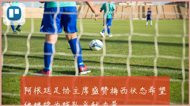 阿根廷足协主席盛赞梅西状态希望他继续为球队贡献力量