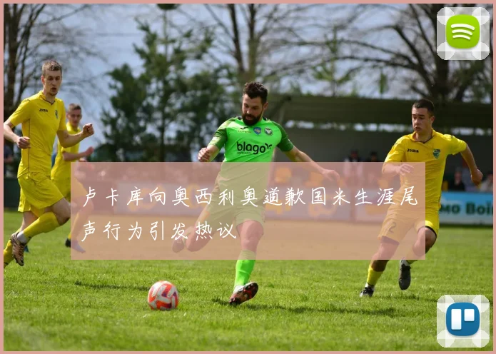 卢卡库向奥西利奥道歉国米生涯尾声行为引发热议