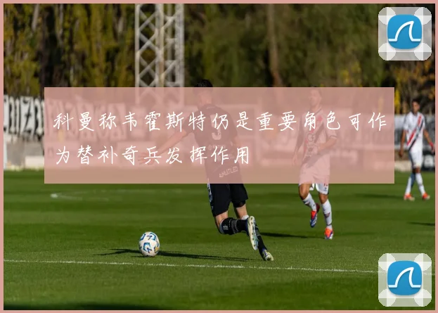 科曼称韦霍斯特仍是重要角色可作为替补奇兵发挥作用