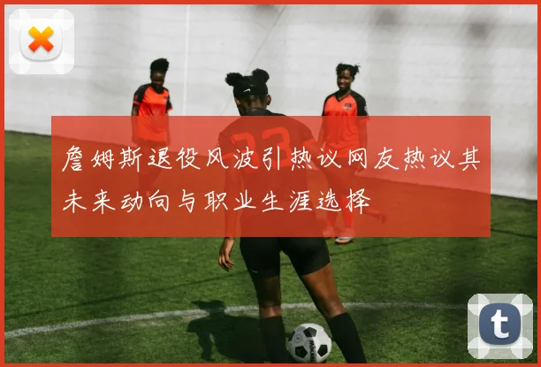 詹姆斯退役风波引热议网友热议其未来动向与职业生涯选择
