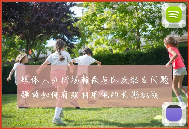 媒体人分析杨瀚森与队友配合问题强调如何有效利用他的长期挑战