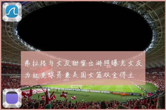 弗拉格与女友甜蜜出游照曝光女友为杜克球员兼美国女篮双金得主