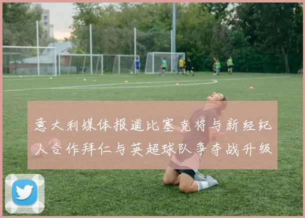 意大利媒体报道比塞克将与新经纪人合作拜仁与英超球队争夺战升级