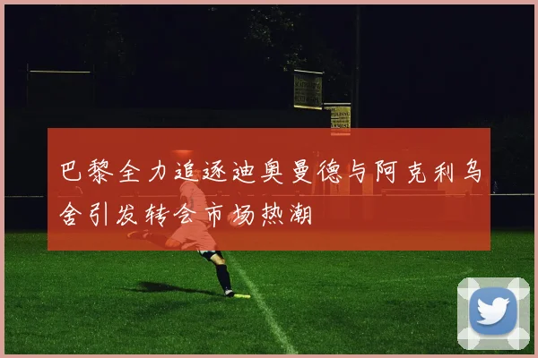 巴黎全力追逐迪奥曼德与阿克利乌舍引发转会市场热潮
