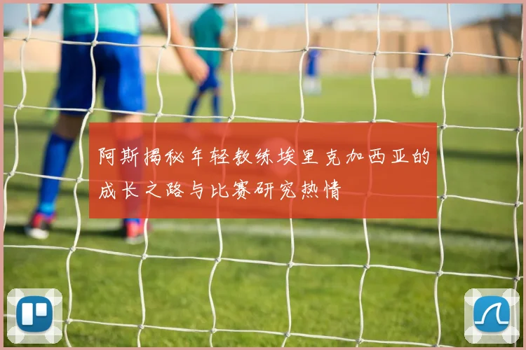 阿斯揭秘年轻教练埃里克加西亚的成长之路与比赛研究热情