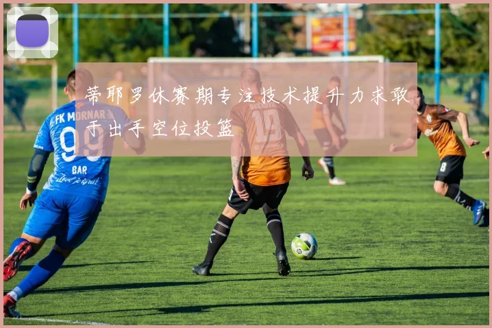 蒂耶罗休赛期专注技术提升力求敢于出手空位投篮
