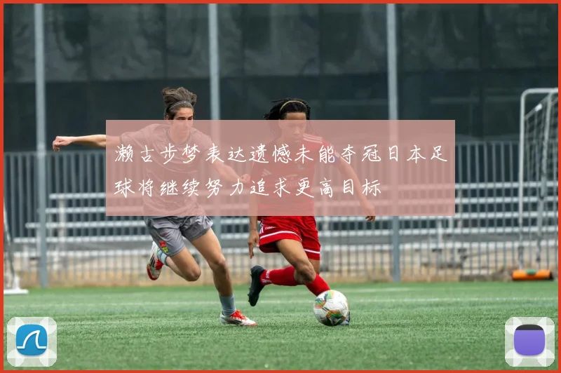 濑古步梦表达遗憾未能夺冠日本足球将继续努力追求更高目标